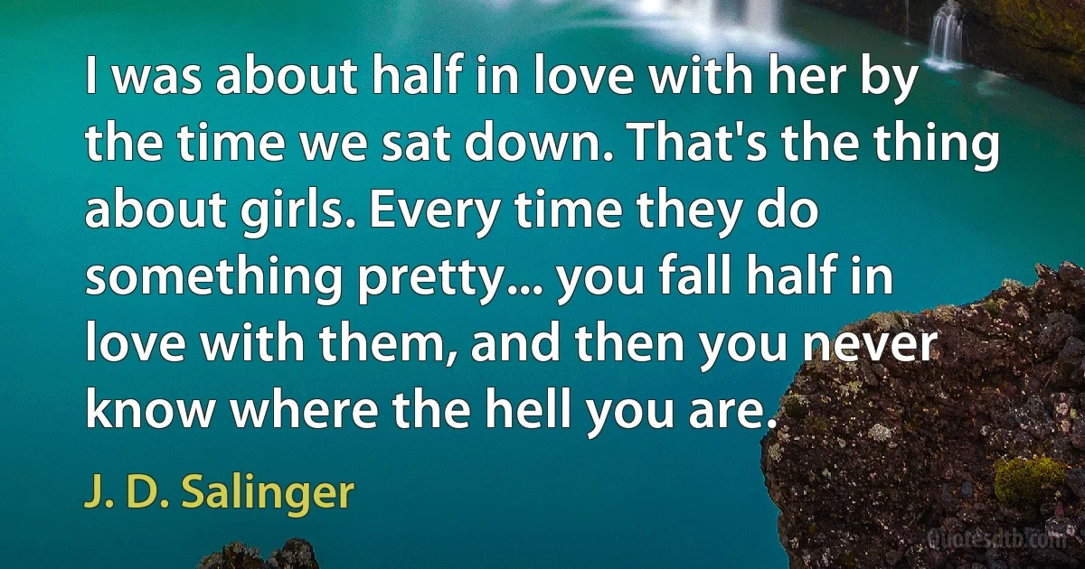 I was about half in love with her by the time we sat down. That's the thing about girls. Every time they do something pretty... you fall half in love with them, and then you never know where the hell you are. (J. D. Salinger)