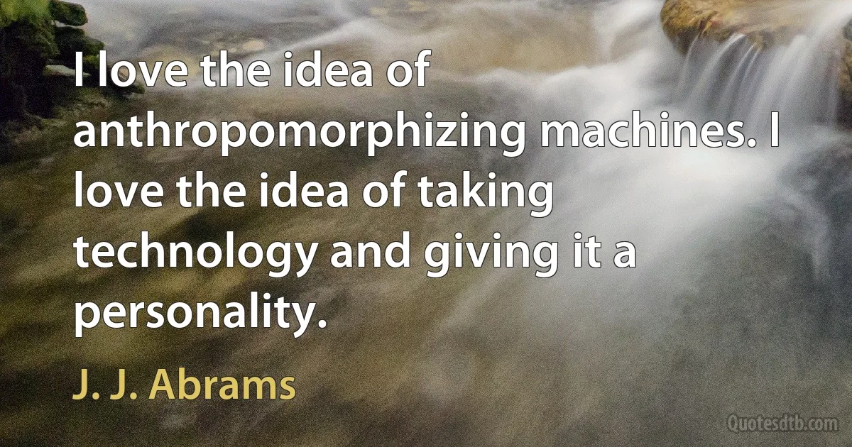 I love the idea of anthropomorphizing machines. I love the idea of taking technology and giving it a personality. (J. J. Abrams)