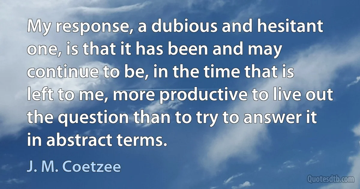 My response, a dubious and hesitant one, is that it has been and may continue to be, in the time that is left to me, more productive to live out the question than to try to answer it in abstract terms. (J. M. Coetzee)