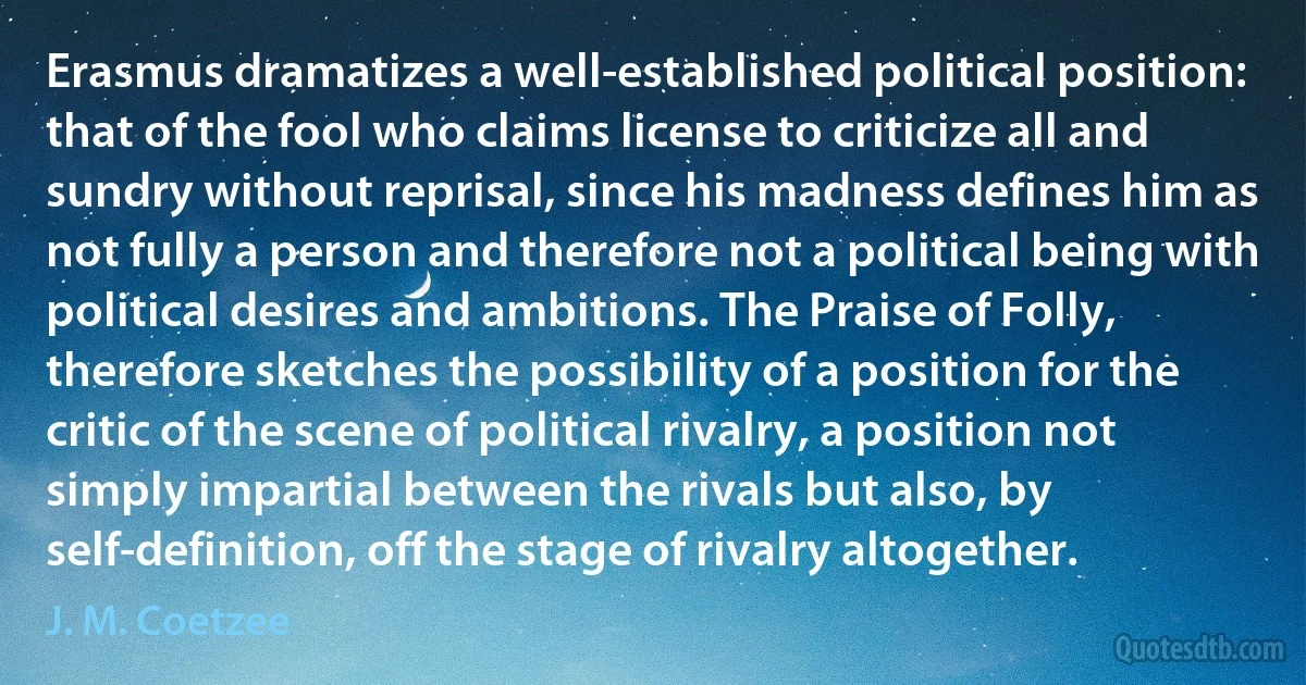 Erasmus dramatizes a well-established political position: that of the fool who claims license to criticize all and sundry without reprisal, since his madness defines him as not fully a person and therefore not a political being with political desires and ambitions. The Praise of Folly, therefore sketches the possibility of a position for the critic of the scene of political rivalry, a position not simply impartial between the rivals but also, by self-definition, off the stage of rivalry altogether. (J. M. Coetzee)