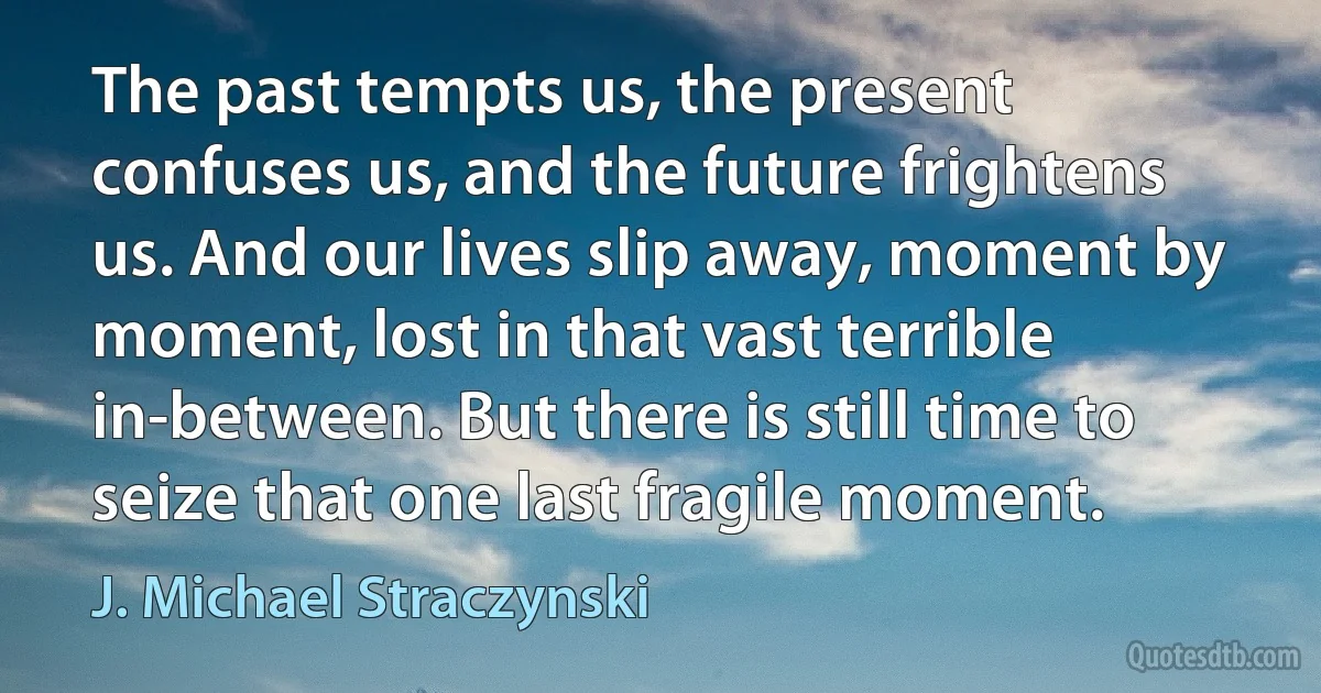 The past tempts us, the present confuses us, and the future frightens us. And our lives slip away, moment by moment, lost in that vast terrible in-between. But there is still time to seize that one last fragile moment. (J. Michael Straczynski)