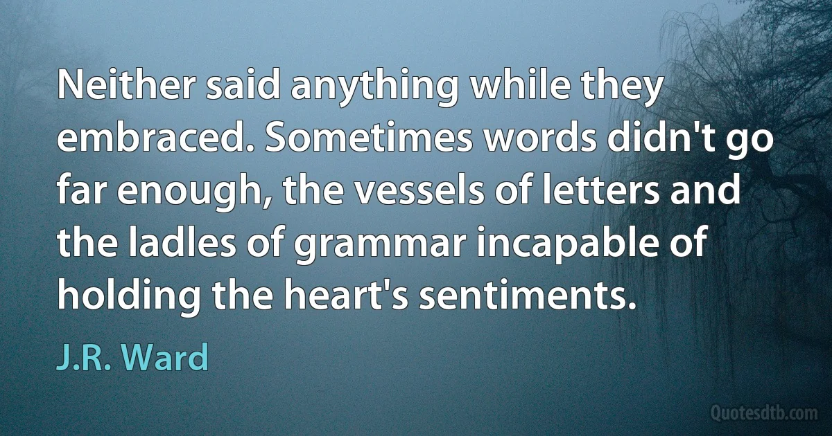 Neither said anything while they embraced. Sometimes words didn't go far enough, the vessels of letters and the ladles of grammar incapable of holding the heart's sentiments. (J.R. Ward)