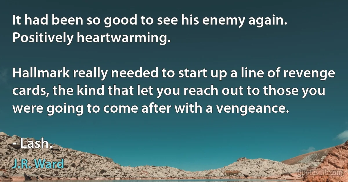 It had been so good to see his enemy again. Positively heartwarming.

Hallmark really needed to start up a line of revenge cards, the kind that let you reach out to those you were going to come after with a vengeance.

- Lash. (J.R. Ward)