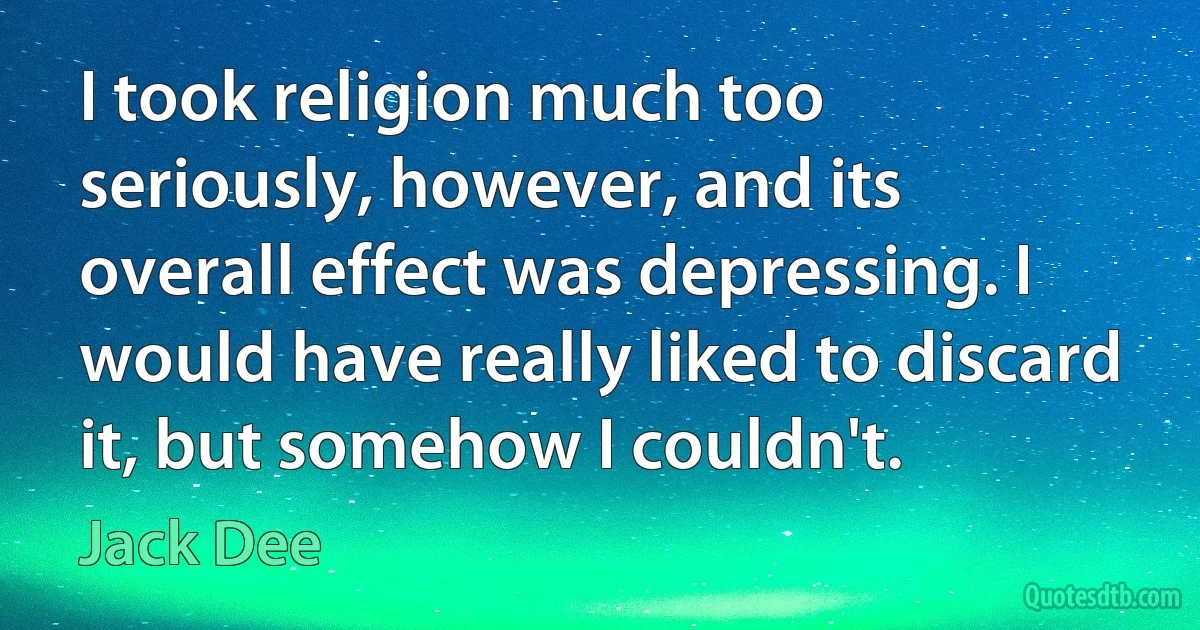 I took religion much too seriously, however, and its overall effect was depressing. I would have really liked to discard it, but somehow I couldn't. (Jack Dee)