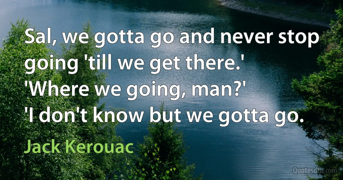 Sal, we gotta go and never stop going 'till we get there.'
'Where we going, man?'
'I don't know but we gotta go. (Jack Kerouac)