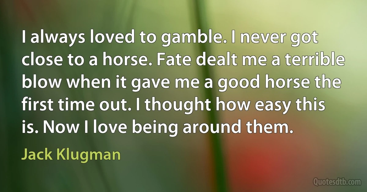 I always loved to gamble. I never got close to a horse. Fate dealt me a terrible blow when it gave me a good horse the first time out. I thought how easy this is. Now I love being around them. (Jack Klugman)