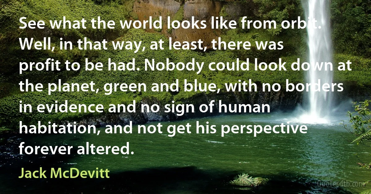 See what the world looks like from orbit. Well, in that way, at least, there was profit to be had. Nobody could look down at the planet, green and blue, with no borders in evidence and no sign of human habitation, and not get his perspective forever altered. (Jack McDevitt)