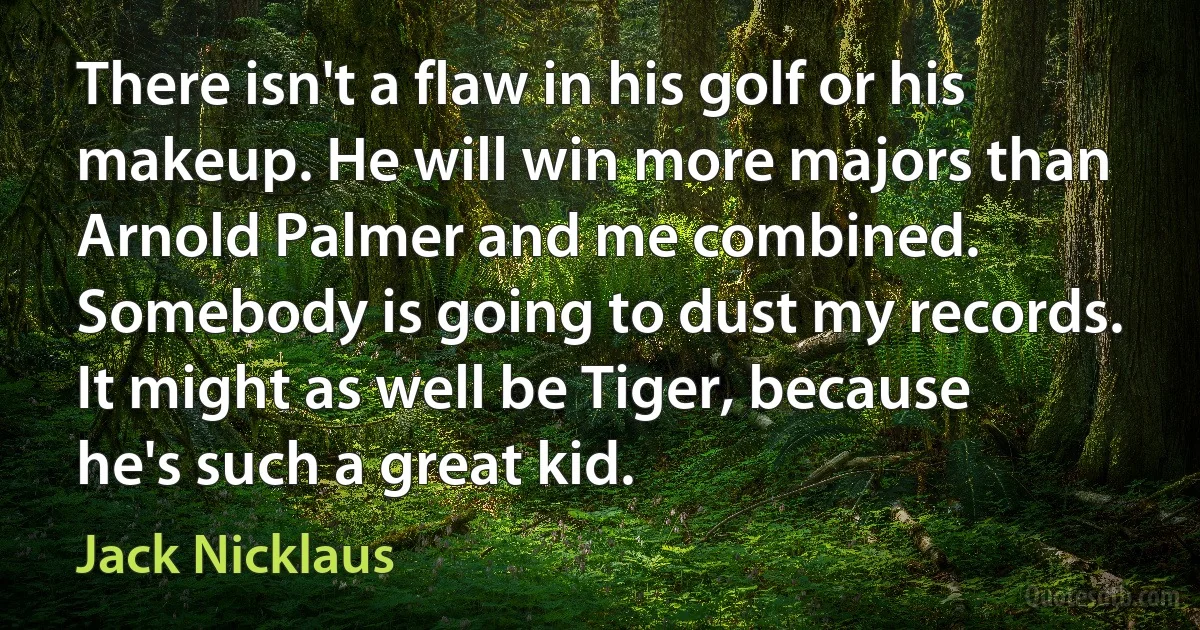 There isn't a flaw in his golf or his makeup. He will win more majors than Arnold Palmer and me combined. Somebody is going to dust my records. It might as well be Tiger, because he's such a great kid. (Jack Nicklaus)