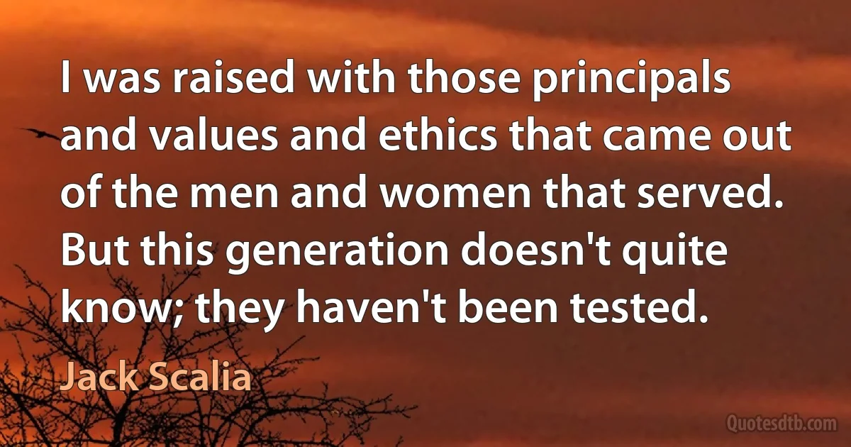 I was raised with those principals and values and ethics that came out of the men and women that served. But this generation doesn't quite know; they haven't been tested. (Jack Scalia)