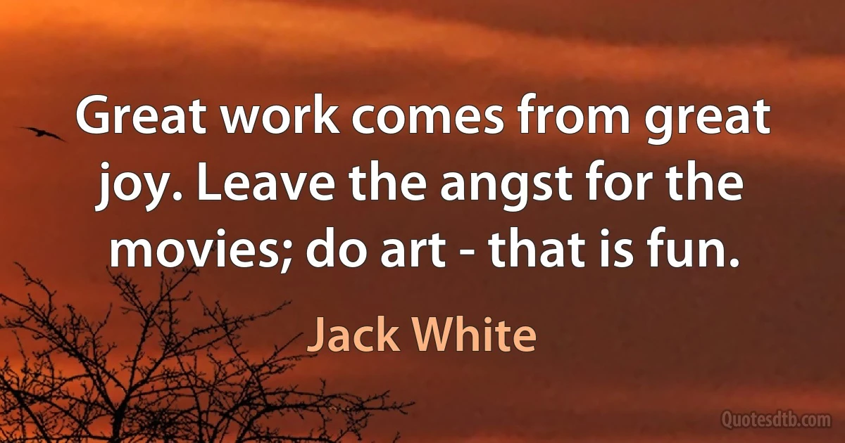 Great work comes from great joy. Leave the angst for the movies; do art - that is fun. (Jack White)