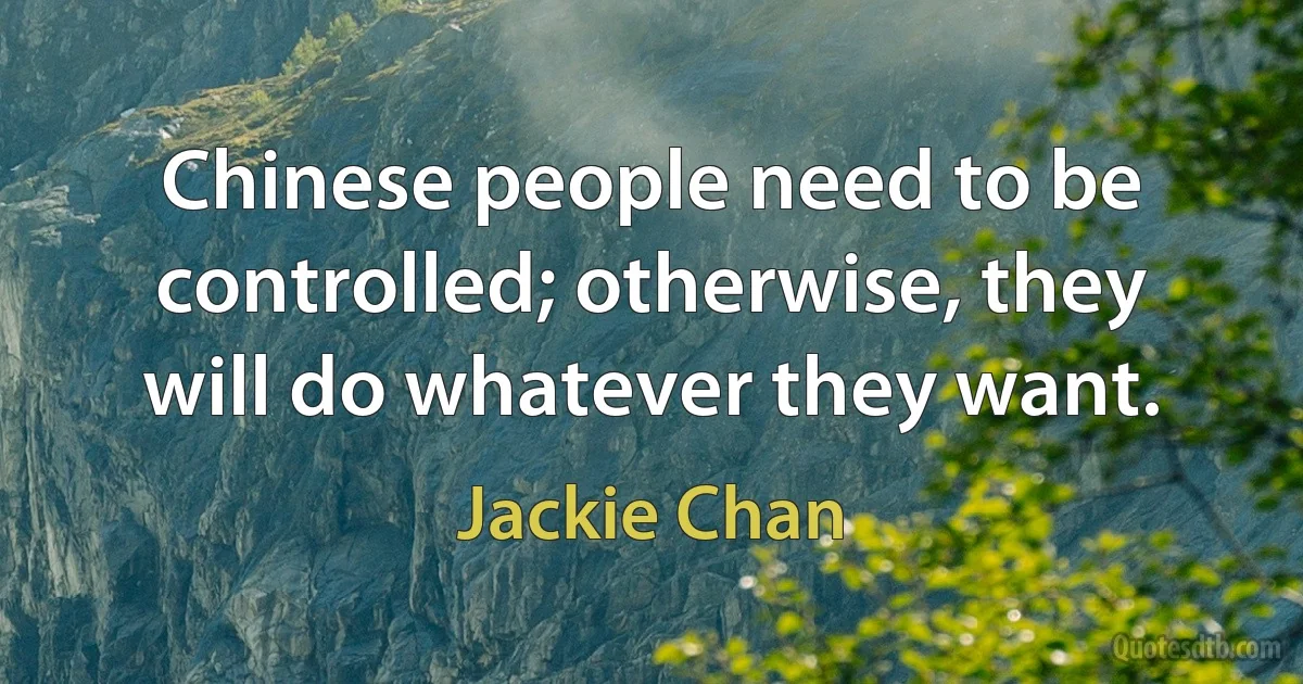 Chinese people need to be controlled; otherwise, they will do whatever they want. (Jackie Chan)