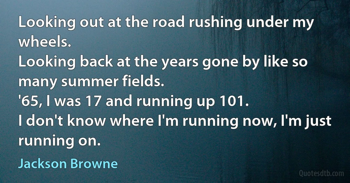 Looking out at the road rushing under my wheels.
Looking back at the years gone by like so many summer fields.
'65, I was 17 and running up 101.
I don't know where I'm running now, I'm just running on. (Jackson Browne)