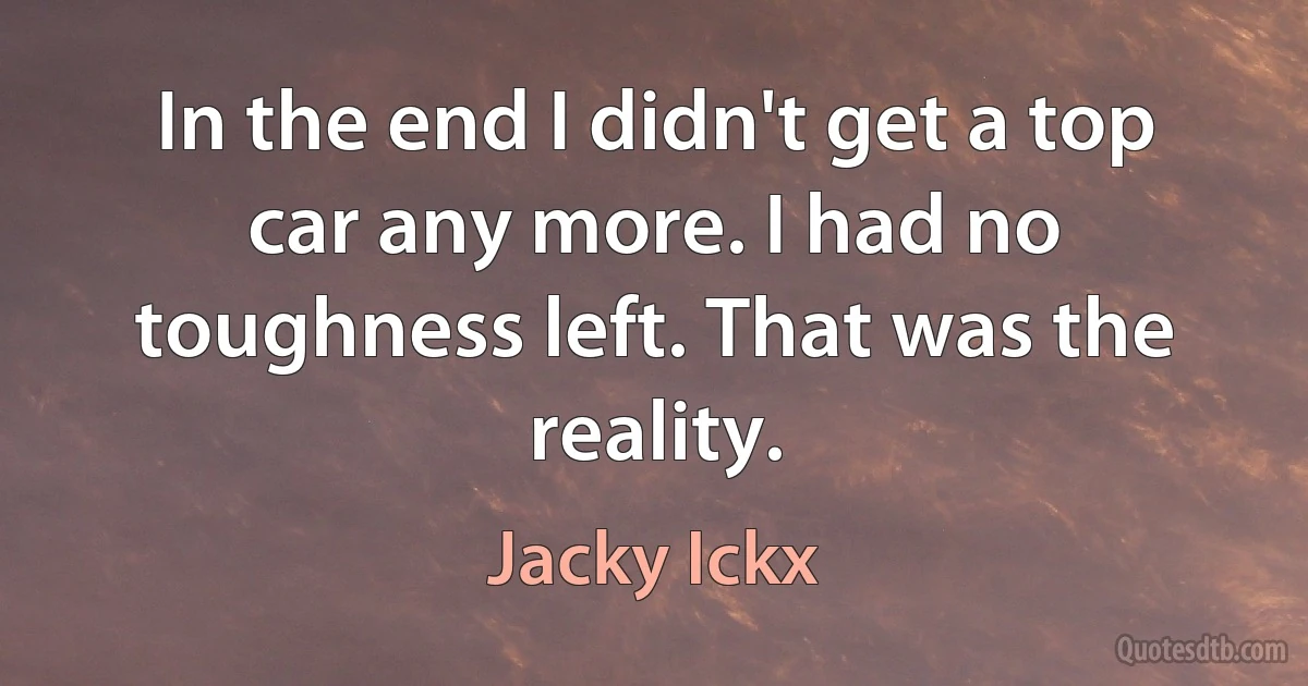 In the end I didn't get a top car any more. I had no toughness left. That was the reality. (Jacky Ickx)