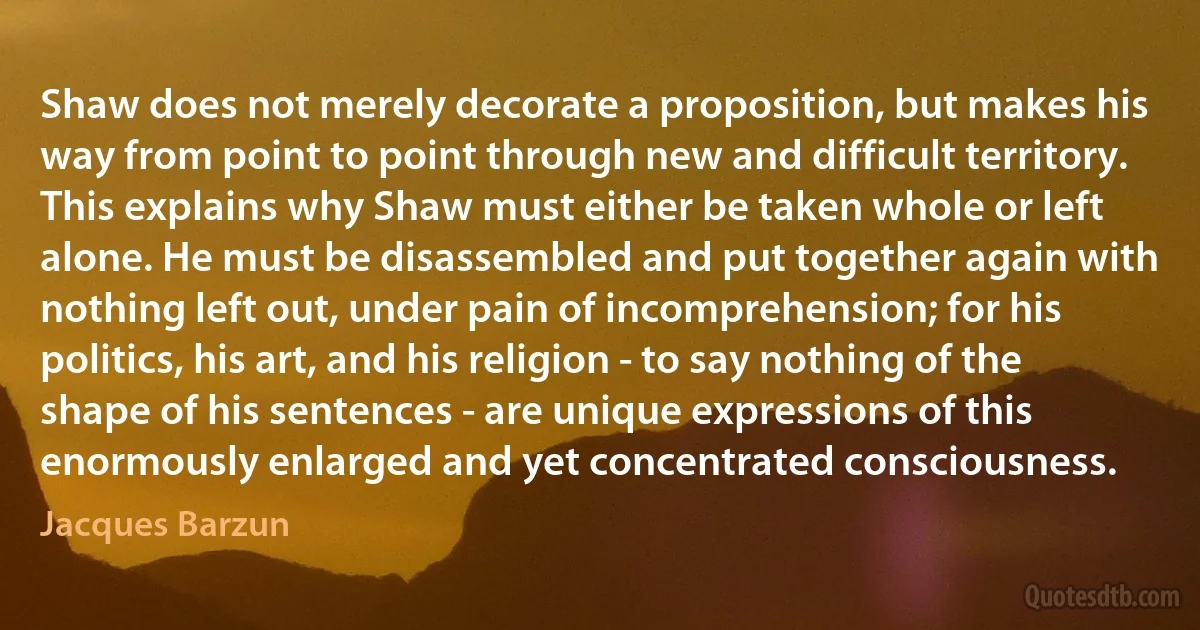 Shaw does not merely decorate a proposition, but makes his way from point to point through new and difficult territory.
This explains why Shaw must either be taken whole or left alone. He must be disassembled and put together again with nothing left out, under pain of incomprehension; for his politics, his art, and his religion - to say nothing of the shape of his sentences - are unique expressions of this enormously enlarged and yet concentrated consciousness. (Jacques Barzun)