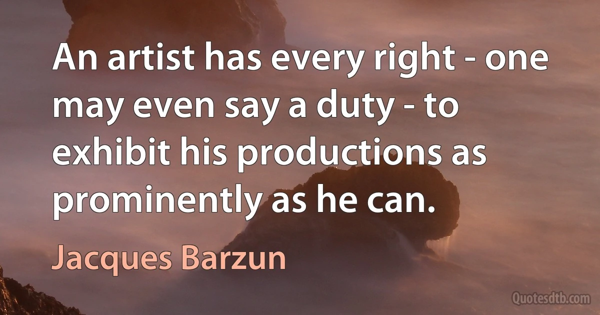 An artist has every right - one may even say a duty - to exhibit his productions as prominently as he can. (Jacques Barzun)