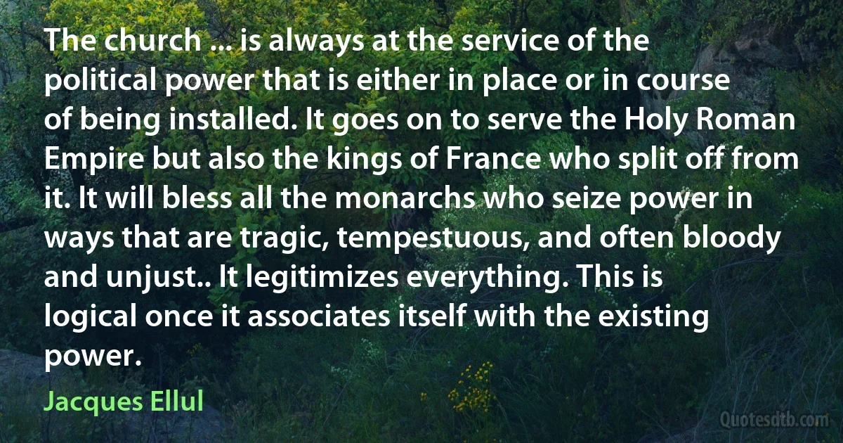 The church ... is always at the service of the political power that is either in place or in course of being installed. It goes on to serve the Holy Roman Empire but also the kings of France who split off from it. It will bless all the monarchs who seize power in ways that are tragic, tempestuous, and often bloody and unjust.. It legitimizes everything. This is logical once it associates itself with the existing power. (Jacques Ellul)