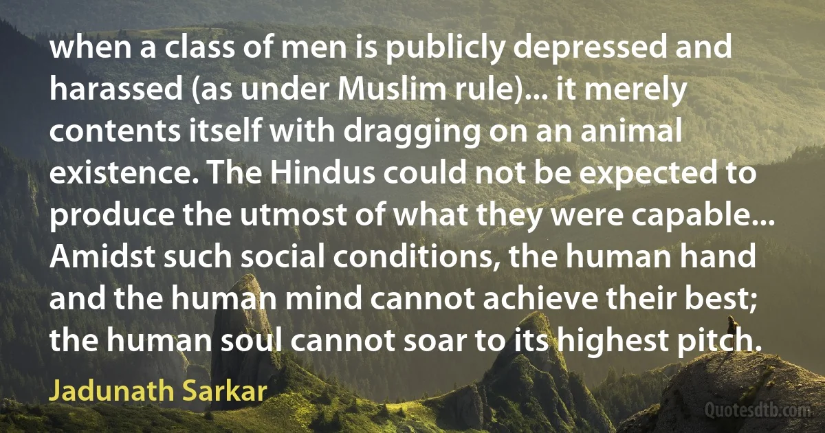 when a class of men is publicly depressed and harassed (as under Muslim rule)... it merely contents itself with dragging on an animal existence. The Hindus could not be expected to produce the utmost of what they were capable... Amidst such social conditions, the human hand and the human mind cannot achieve their best; the human soul cannot soar to its highest pitch. (Jadunath Sarkar)