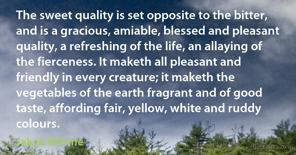 The sweet quality is set opposite to the bitter, and is a gracious, amiable, blessed and pleasant quality, a refreshing of the life, an allaying of the fierceness. It maketh all pleasant and friendly in every creature; it maketh the vegetables of the earth fragrant and of good taste, affording fair, yellow, white and ruddy colours. (Jakob Böhme)