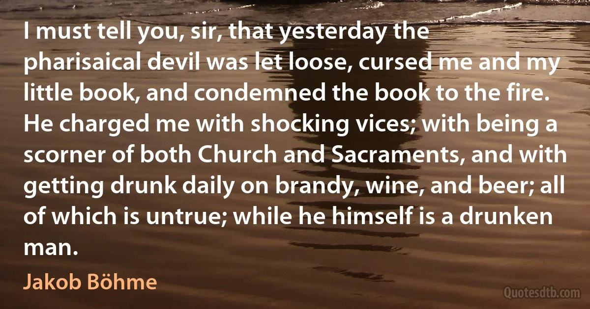 I must tell you, sir, that yesterday the pharisaical devil was let loose, cursed me and my little book, and condemned the book to the fire. He charged me with shocking vices; with being a scorner of both Church and Sacraments, and with getting drunk daily on brandy, wine, and beer; all of which is untrue; while he himself is a drunken man. (Jakob Böhme)