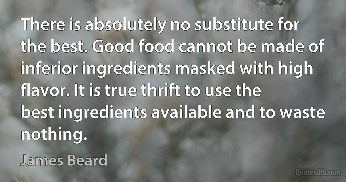 There is absolutely no substitute for the best. Good food cannot be made of inferior ingredients masked with high flavor. It is true thrift to use the best ingredients available and to waste nothing. (James Beard)