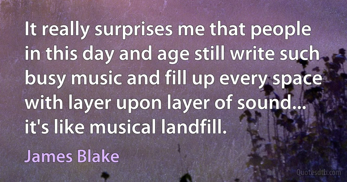 It really surprises me that people in this day and age still write such busy music and fill up every space with layer upon layer of sound... it's like musical landfill. (James Blake)