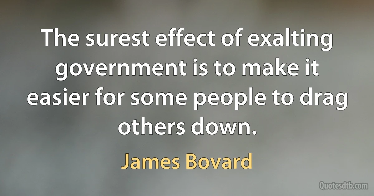 The surest effect of exalting government is to make it easier for some people to drag others down. (James Bovard)