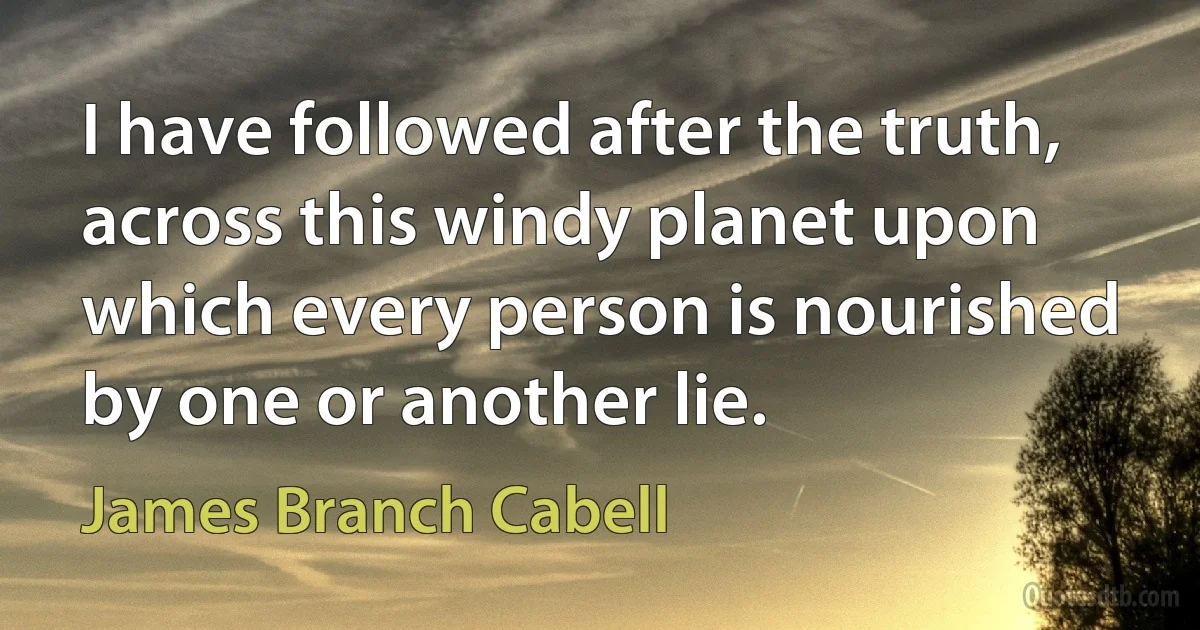 I have followed after the truth, across this windy planet upon which every person is nourished by one or another lie. (James Branch Cabell)