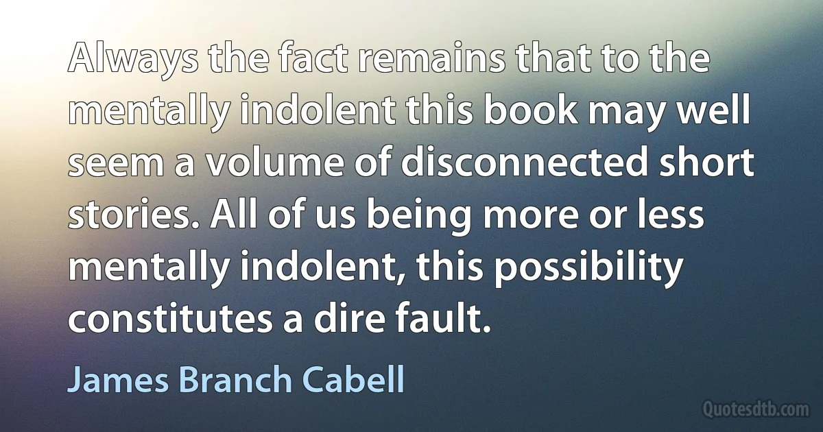 Always the fact remains that to the mentally indolent this book may well seem a volume of disconnected short stories. All of us being more or less mentally indolent, this possibility constitutes a dire fault. (James Branch Cabell)