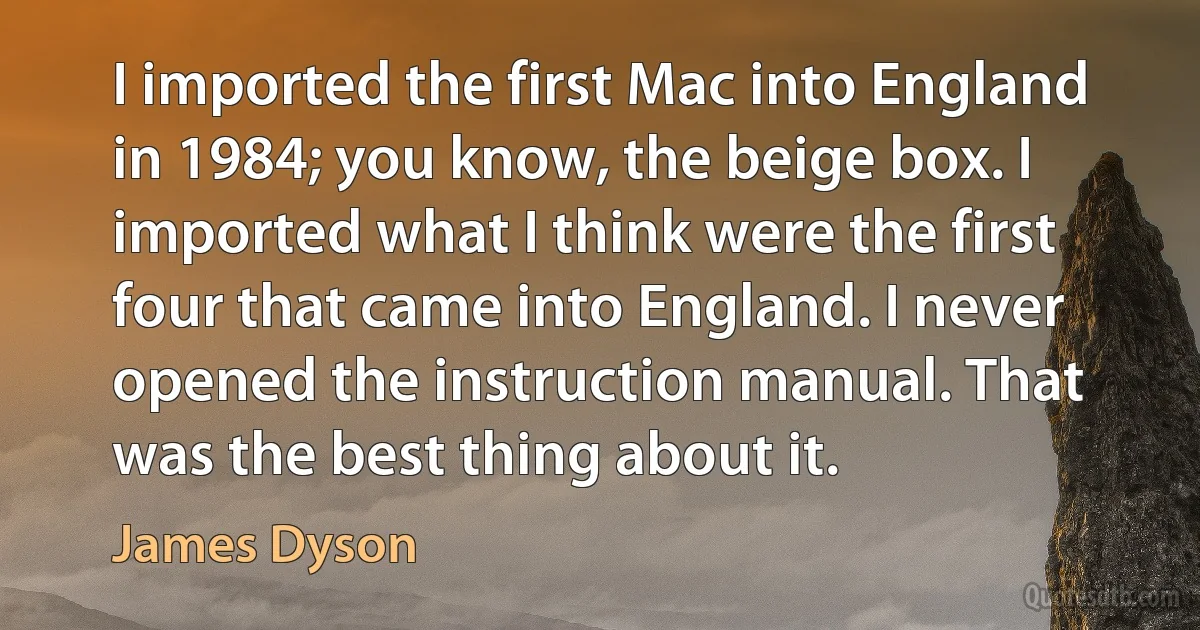 I imported the first Mac into England in 1984; you know, the beige box. I imported what I think were the first four that came into England. I never opened the instruction manual. That was the best thing about it. (James Dyson)