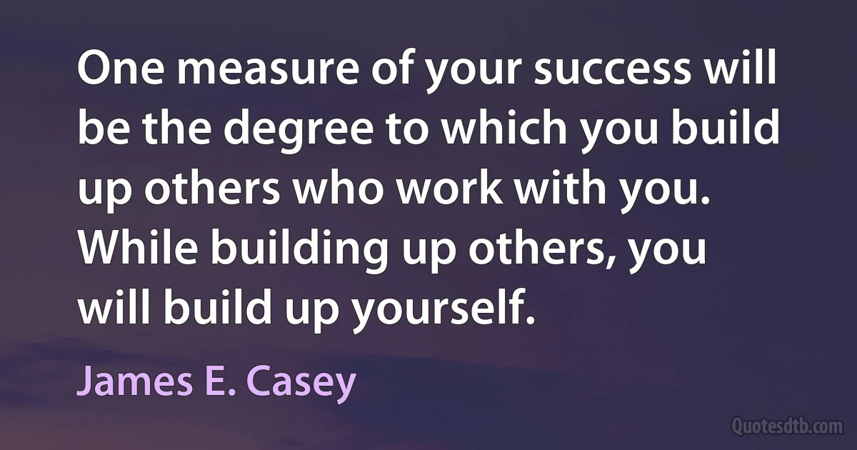 One measure of your success will be the degree to which you build up others who work with you. While building up others, you will build up yourself. (James E. Casey)