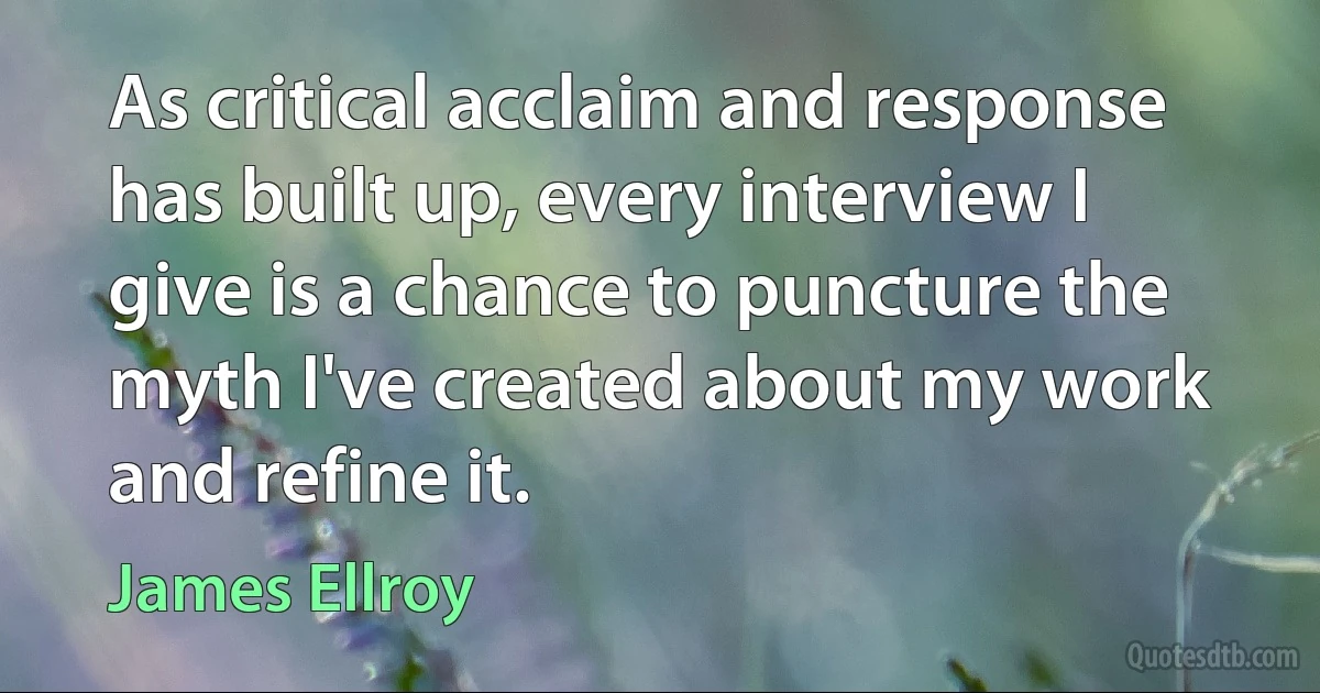 As critical acclaim and response has built up, every interview I give is a chance to puncture the myth I've created about my work and refine it. (James Ellroy)