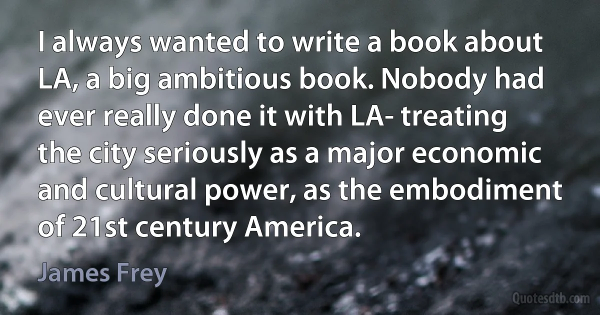 I always wanted to write a book about LA, a big ambitious book. Nobody had ever really done it with LA- treating the city seriously as a major economic and cultural power, as the embodiment of 21st century America. (James Frey)