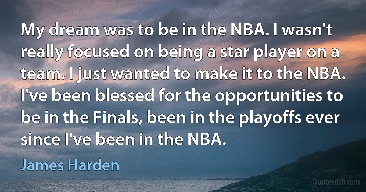 My dream was to be in the NBA. I wasn't really focused on being a star player on a team. I just wanted to make it to the NBA. I've been blessed for the opportunities to be in the Finals, been in the playoffs ever since I've been in the NBA. (James Harden)