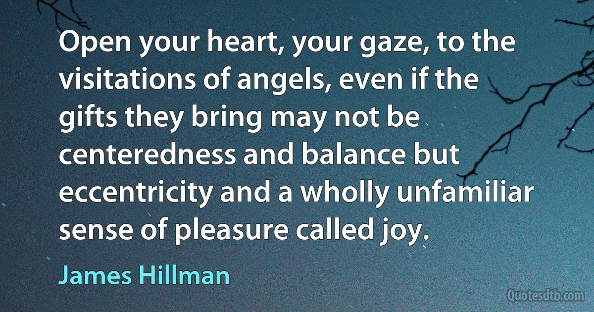 Open your heart, your gaze, to the visitations of angels, even if the gifts they bring may not be centeredness and balance but eccentricity and a wholly unfamiliar sense of pleasure called joy. (James Hillman)