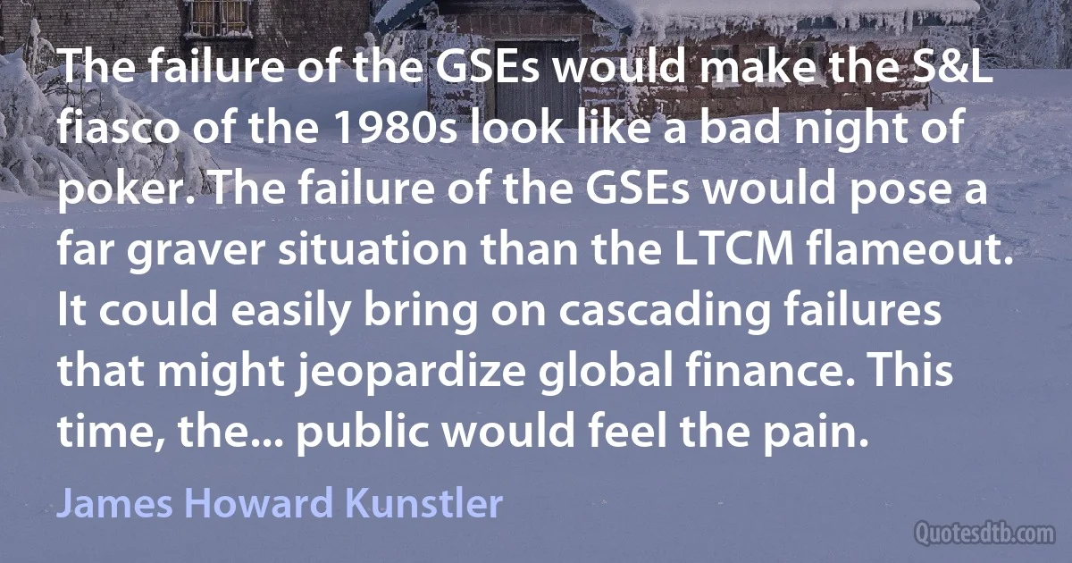 The failure of the GSEs would make the S&L fiasco of the 1980s look like a bad night of poker. The failure of the GSEs would pose a far graver situation than the LTCM flameout. It could easily bring on cascading failures that might jeopardize global finance. This time, the... public would feel the pain. (James Howard Kunstler)