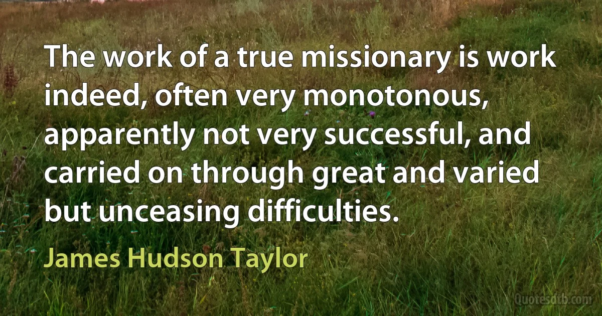 The work of a true missionary is work indeed, often very monotonous, apparently not very successful, and carried on through great and varied but unceasing difficulties. (James Hudson Taylor)