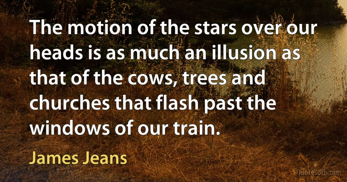 The motion of the stars over our heads is as much an illusion as that of the cows, trees and churches that flash past the windows of our train. (James Jeans)