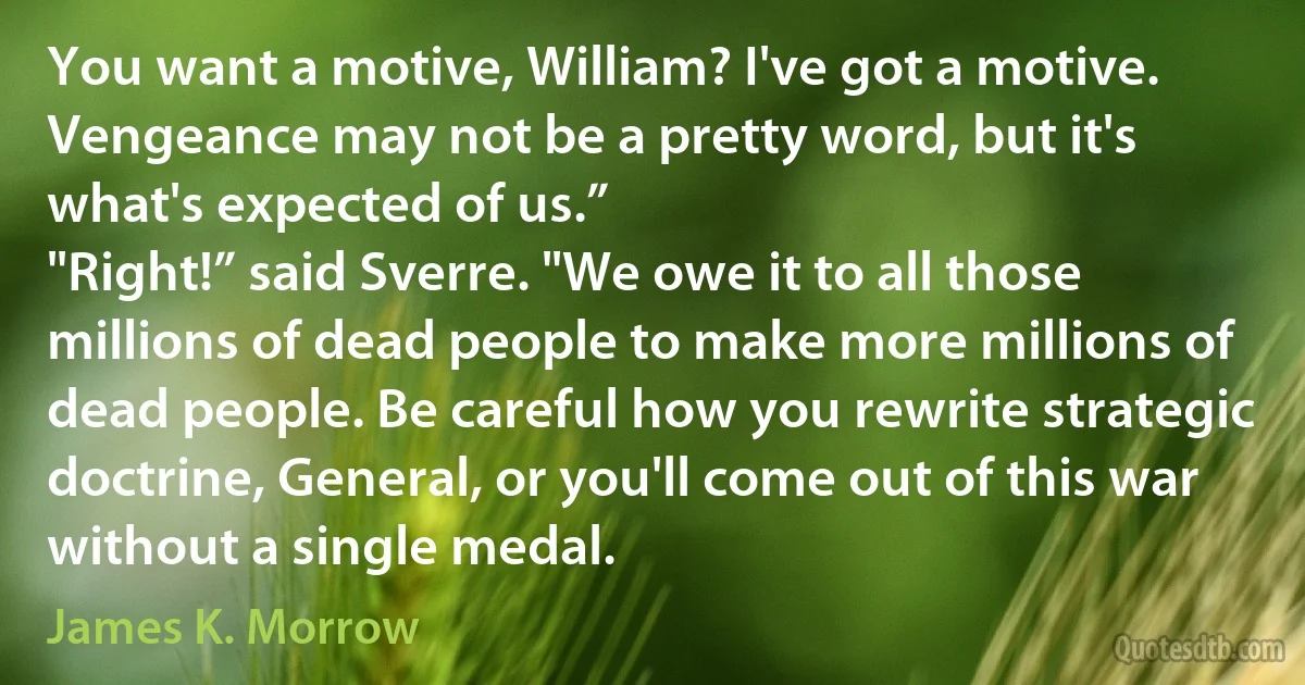 You want a motive, William? I've got a motive. Vengeance may not be a pretty word, but it's what's expected of us.”
"Right!” said Sverre. "We owe it to all those millions of dead people to make more millions of dead people. Be careful how you rewrite strategic doctrine, General, or you'll come out of this war without a single medal. (James K. Morrow)