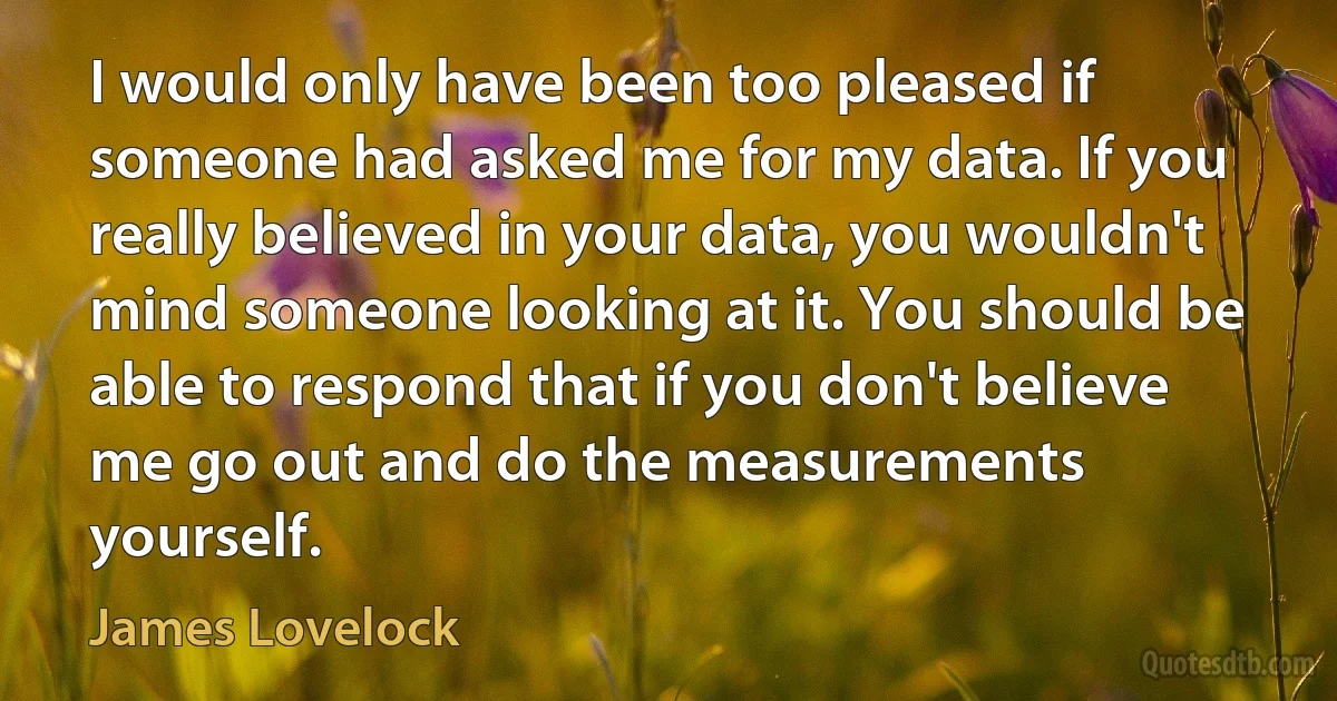 I would only have been too pleased if someone had asked me for my data. If you really believed in your data, you wouldn't mind someone looking at it. You should be able to respond that if you don't believe me go out and do the measurements yourself. (James Lovelock)