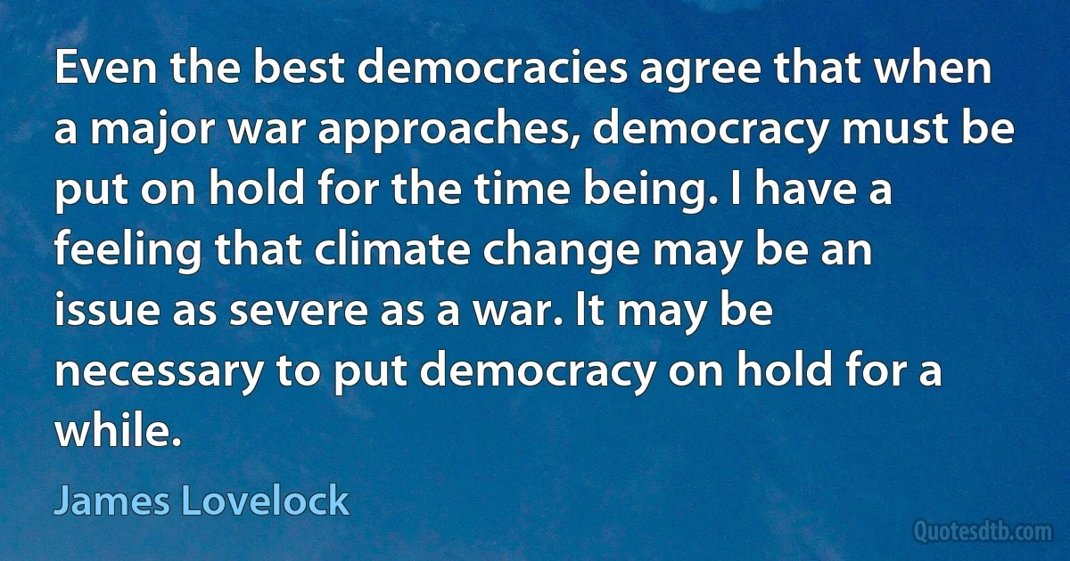 Even the best democracies agree that when a major war approaches, democracy must be put on hold for the time being. I have a feeling that climate change may be an issue as severe as a war. It may be necessary to put democracy on hold for a while. (James Lovelock)