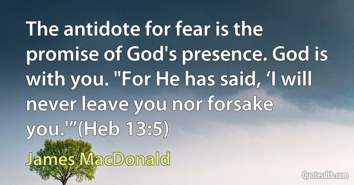 The antidote for fear is the promise of God's presence. God is with you. "For He has said, ‘I will never leave you nor forsake you.'”(Heb 13:5) (James MacDonald)