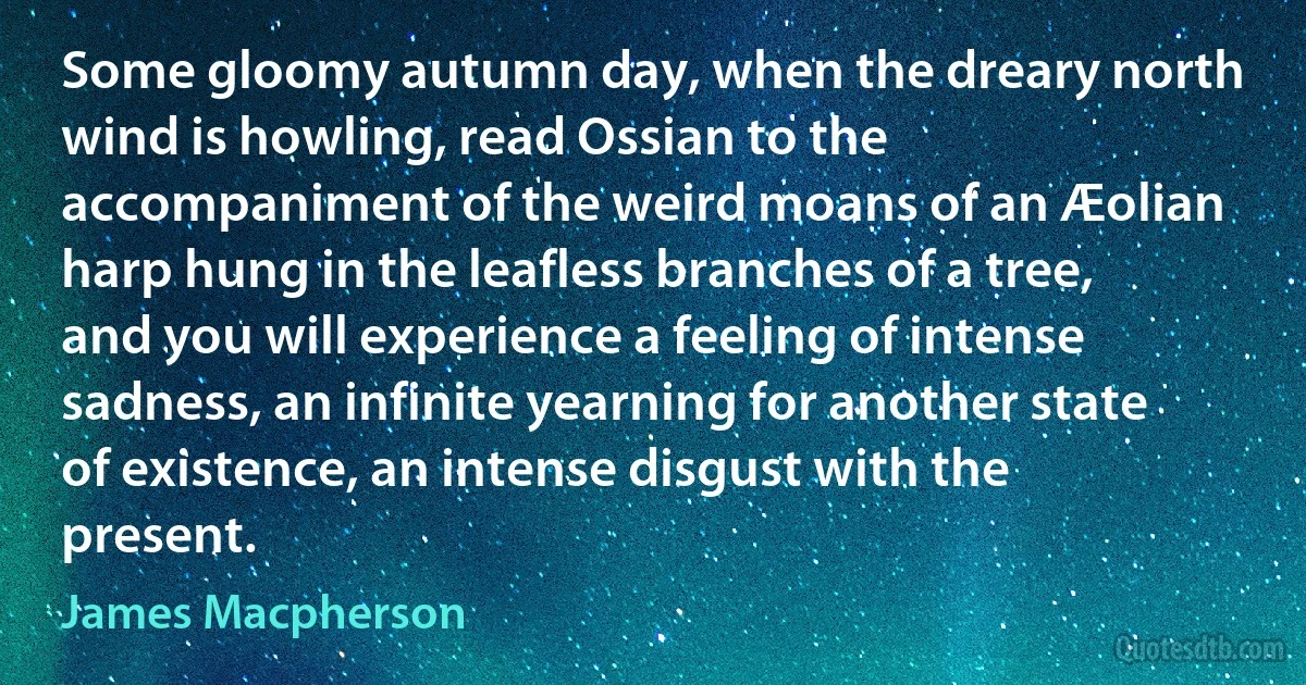 Some gloomy autumn day, when the dreary north wind is howling, read Ossian to the accompaniment of the weird moans of an Æolian harp hung in the leafless branches of a tree, and you will experience a feeling of intense sadness, an infinite yearning for another state of existence, an intense disgust with the present. (James Macpherson)