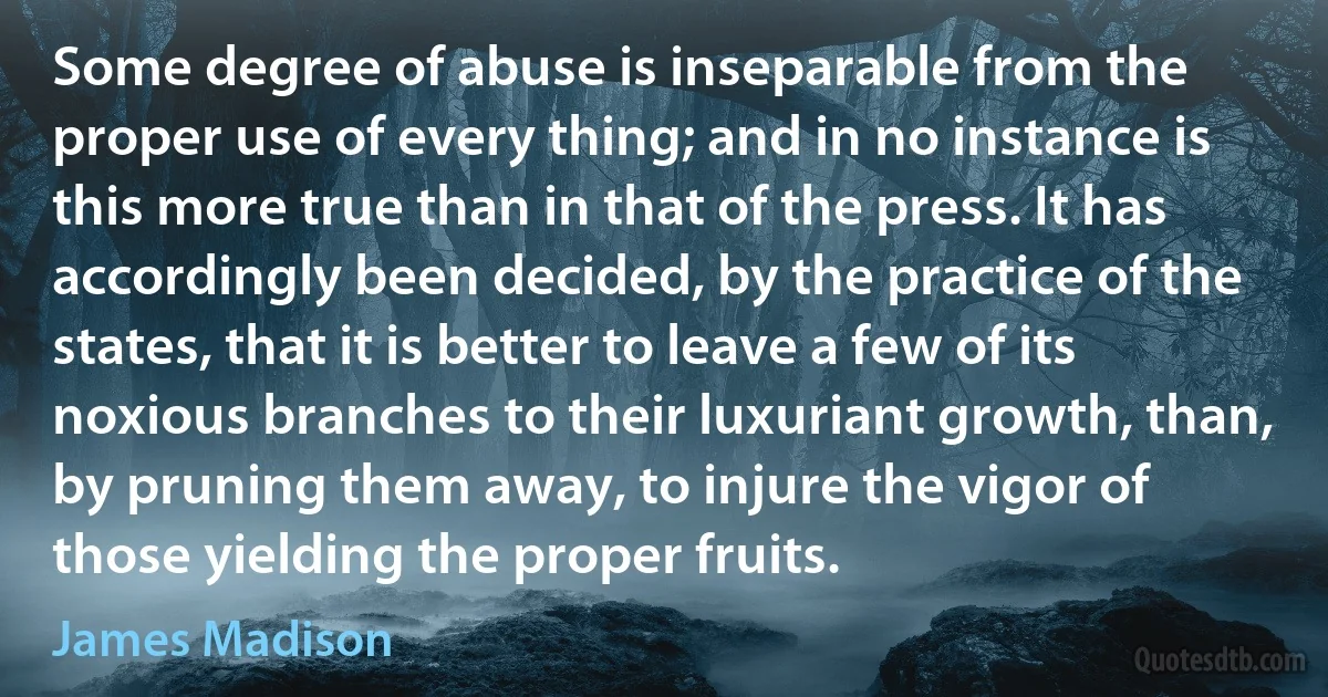 Some degree of abuse is inseparable from the proper use of every thing; and in no instance is this more true than in that of the press. It has accordingly been decided, by the practice of the states, that it is better to leave a few of its noxious branches to their luxuriant growth, than, by pruning them away, to injure the vigor of those yielding the proper fruits. (James Madison)