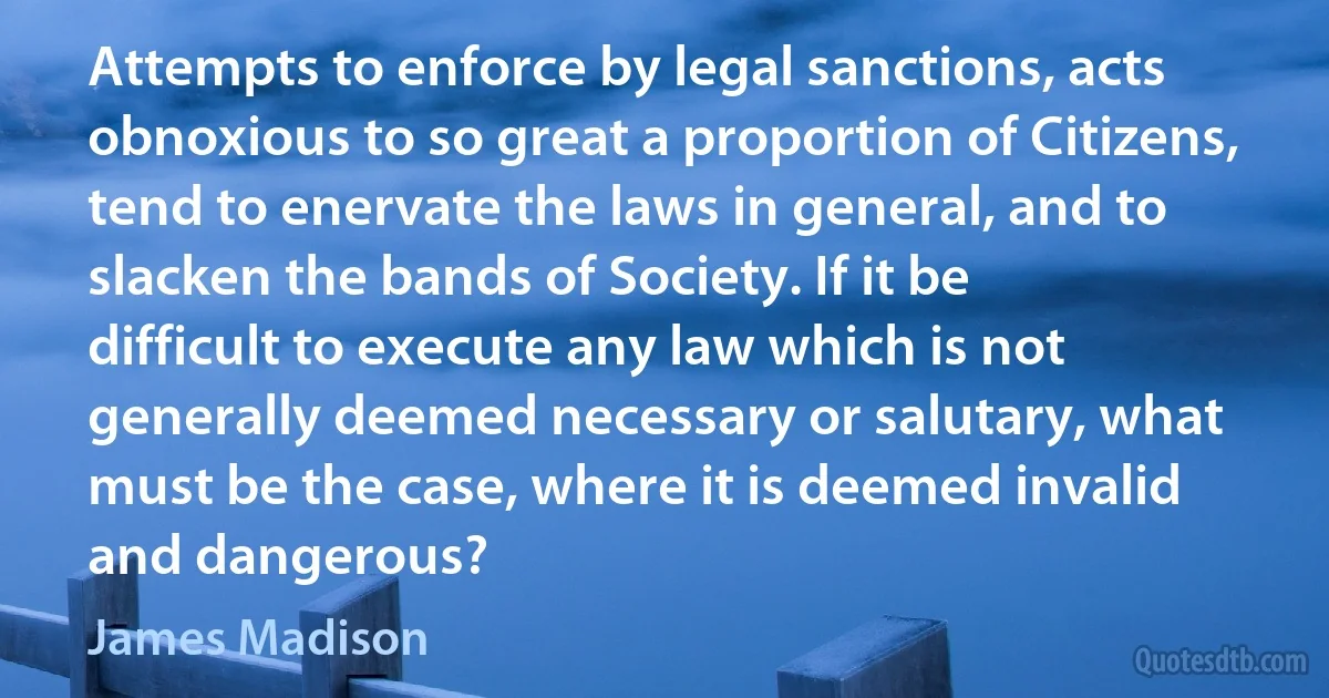 Attempts to enforce by legal sanctions, acts obnoxious to so great a proportion of Citizens, tend to enervate the laws in general, and to slacken the bands of Society. If it be difficult to execute any law which is not generally deemed necessary or salutary, what must be the case, where it is deemed invalid and dangerous? (James Madison)