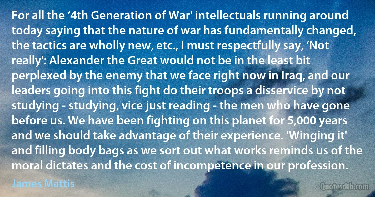 For all the ‘4th Generation of War' intellectuals running around today saying that the nature of war has fundamentally changed, the tactics are wholly new, etc., I must respectfully say, ‘Not really': Alexander the Great would not be in the least bit perplexed by the enemy that we face right now in Iraq, and our leaders going into this fight do their troops a disservice by not studying - studying, vice just reading - the men who have gone before us. We have been fighting on this planet for 5,000 years and we should take advantage of their experience. ‘Winging it' and filling body bags as we sort out what works reminds us of the moral dictates and the cost of incompetence in our profession. (James Mattis)