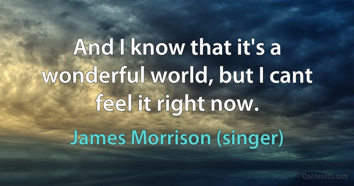 And I know that it's a wonderful world, but I cant feel it right now. (James Morrison (singer))