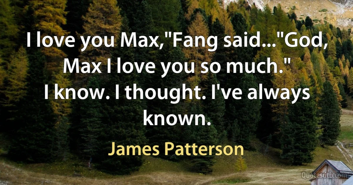 I love you Max,"Fang said..."God, Max I love you so much."
I know. I thought. I've always known. (James Patterson)