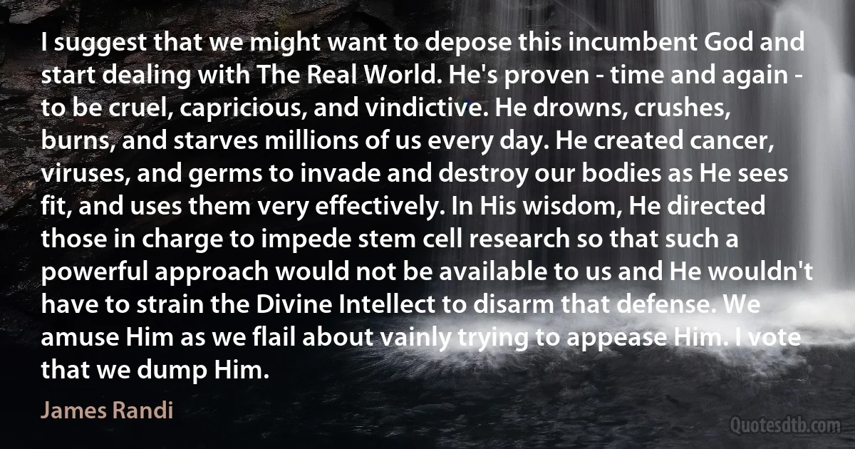 I suggest that we might want to depose this incumbent God and start dealing with The Real World. He's proven - time and again - to be cruel, capricious, and vindictive. He drowns, crushes, burns, and starves millions of us every day. He created cancer, viruses, and germs to invade and destroy our bodies as He sees fit, and uses them very effectively. In His wisdom, He directed those in charge to impede stem cell research so that such a powerful approach would not be available to us and He wouldn't have to strain the Divine Intellect to disarm that defense. We amuse Him as we flail about vainly trying to appease Him. I vote that we dump Him. (James Randi)