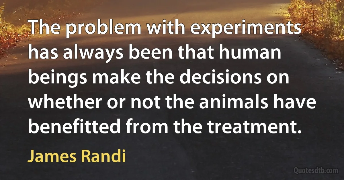 The problem with experiments has always been that human beings make the decisions on whether or not the animals have benefitted from the treatment. (James Randi)