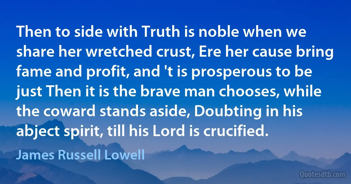 Then to side with Truth is noble when we share her wretched crust, Ere her cause bring fame and profit, and 't is prosperous to be just Then it is the brave man chooses, while the coward stands aside, Doubting in his abject spirit, till his Lord is crucified. (James Russell Lowell)